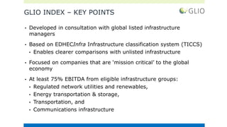 GLIO INDEX – KEY POINTS
• Developed in consultation with global listed infrastructure
managers
• Based on EDHECInfra Infrastructure classification system (TICCS)
• Enables clearer comparisons with unlisted infrastructure
• Focused on companies that are ‘mission critical’ to the global
economy
• At least 75% EBITDA from eligible infrastructure groups:
• Regulated network utilities and renewables,
• Energy transportation & storage,
• Transportation, and
• Communications infrastructure
 