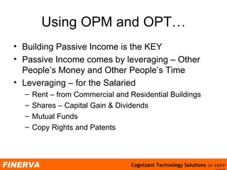Using OPM and OPT… Building Passive Income is the KEY Passive Income comes by leveraging – Other People’s Money and Other People’s Time Leveraging – for the Salaried Rent – from Commercial and Residential Buildings Shares – Capital Gain & Dividends Mutual Funds  Copy Rights and Patents 