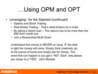 …Using OPM and OPT Leveraging– for the Salaried (continued) Options and Stock Trading Real Estate Trading – That’s what brokers do in India By taking a Good Loan – The returns has to be more than the EMI from month one Join a Researched MLM Chain Understand that money is NEVER an issue  IF the deal  is right the money will come. Simply think creatively, go  to the source of funds and simply ask for money. The  worst that can happen is you get a “NO". Each  only places  you closer to a "YES".  John Michael  