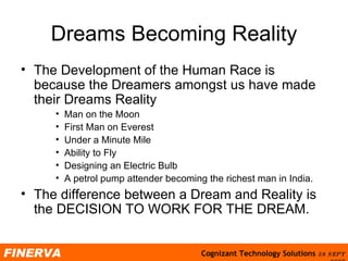 Dreams Becoming Reality The Development of the Human Race is because the Dreamers amongst us have made their Dreams Reality Man on the Moon First Man on Everest Under a Minute Mile Ability to Fly Designing an Electric Bulb A petrol pump attender becoming the richest man in India. The difference between a Dream and Reality is the DECISION TO WORK FOR THE DREAM. 