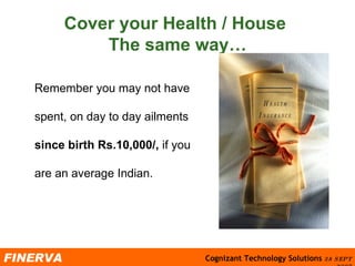 Cover your Health / House  The same way… Remember you may not have spent, on day to day ailments  since birth Rs.10,000/,  if you are an average Indian.  