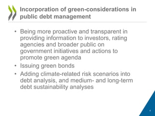 • Being more proactive and transparent in
providing information to investors, rating
agencies and broader public on
government initiatives and actions to
promote green agenda
• Issuing green bonds
• Adding climate-related risk scenarios into
debt analysis, and medium- and long-term
debt sustainability analyses
4
Incorporation of green-considerations in
public debt management
 
