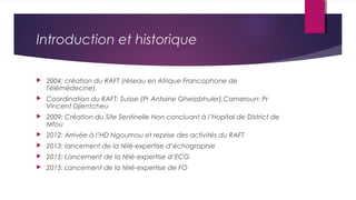 Introduction et historique
 2004: création du RAFT (réseau en Afrique Francophone de
Télémédecine).
 Coordination du RAF...