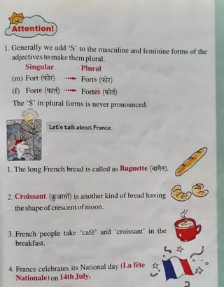 l. Ge_
ner~tlly we add 'S' to the masculine and feminine forms of the
adJecttves to make them plural.
Singular , Plural
(m) Fort (1:ntt) ...... Foits (m)
(f) Forte ('Cfi@J ...... Fortes ("Cott)
The·~· in plural forms is never pronounced.
{(, ~I
Let's talk about France.
1. The long French bread is called as Baguette (~).
2. Croissant (gi"1lm) is another kind of bread having ~~
the shapeofcrescentofmoon.
3. French people take 'cafe' and 'croissant' in the
breakfast.
4. France celebrates its National day (La fete ti0
Nationale) on 14th July. ~
C •
0
I;,
 