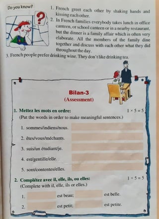 Oo you know? I. Ficnch grc,·t each other Hy shaking h<
1
nds an<l
[ ~ kissingcm.hother.
l ~ .../cl 2. In F1cnd1 fan,ilics cvcryhody Hikes lunch in office
o l canteen,0 1 'ILhool c;antccn or 111 a nearby rcslaurant.
but the dinner ,~a farnily affa,r which isoflcn very
elaborate. AU the mc1nhcrs of the fam1ly dine
together and discu'is with each other what they did
throughout lhc day.
3. French people prefer drinking w ine.They don't like drinking lea.
Bilan-3
(Assessment)
1. Mettez les mots en ordre:
(Put the words in order to make meaningfuJ sentences.)
1. sommes/indiens/nous.
2. etes/vous/mechants.
3. suis/un etudiant/je.
4. est/gentille/elle.
5. sont/contentes/elles.
2. Completez avec ii, elle, ils, ou elle
)s:
(Complete with il, elle, ils or elles.
l.
2.
est beau;
est petit~
est belle.
est petite.
t x 5=5
 