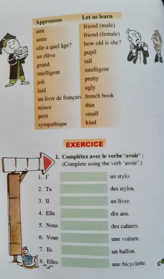 Apprenons
Let us learn
friend (,nale)
ailll
friend (female)
am1e
elle a quel age?
how old is she'!
un e}e,e
pupil
grand
tall
intelligent
intelligent
'-'
joli
pretty
laid
ugly
un livre de fran~ai1.i french book
mince thin
petil srnall
sympathiqur kind
EXERCICE
1. Con1pletc1, avec le 'erhe •avoir' :
(Con1ple1
e using the verb •a.oir' .)
un c.,tylo.
')
Tu
-· des ,tylo.
3. II un Iivrc.
4. Elle dix an.
5. Nou~ de~ cahiers.
6. Yous une voiture.
7. lls un ballon.
8. Elle
~ .. unc bicycJcnc.
0
.,
~~
0
 