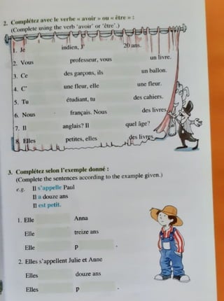 1. ("oi11plii11 " ru oia >> 011 t' t•I H' ,, :
• kl . . . . ,, ,ir' or ' ell
2. Vou,
t Cc
4. c·
5. Tu
6. Nou"
7. II
pt olt·~scur, vous
dc'i gan;ons, iIs
unc llcur, ellc
ctudiant, tu
fran~ai~. Noui.;
anglai1.,'! II
un livrc.
un ballon
UrlC Ocur.
de~cahiers.
quel age?
-.,~-...::.,,-........._~_J.-pc
--
·t_
it-
c-
s,__
e
_1
_
k.,..
·s__,..,.,..,~:!:.,t"'::~',.,-~
~'· ('0111ph:tc1 ,t:lon l'cxl'1nplc donn~ :
(Complete the ,cntcnccs according to the example given.)
e.g. II ~ ap,11·1 Paul
II . douze ans
JI c~l 1;dit.
I. Elle
Elle
Elle
Anna
treize ans
p
2. Elle~ s'appellent Julie et Anne
Elles. douze ans
Elles p
 