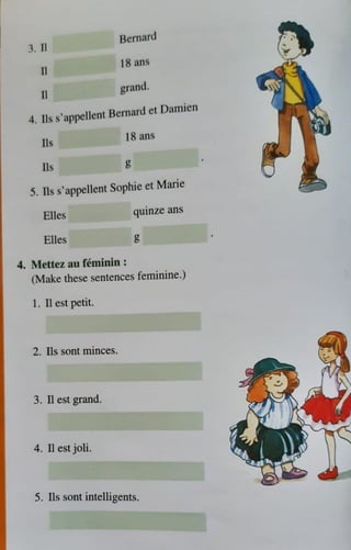 3. 11
II
II
Bernard
18 ans
grand.
4
. lls s'appcllcnt Bernard ct Damien
Ils
lb
18 ans
g
5. Ils s'appellent Sophie et Marie
Elles
Elles
4. Mettez au feminin :
quinze ans
g
(Make these sentences feminine.)
1. 11 est petit.
2. Ils soot minces.
3. n est grand.
4. II est joli.
5. Ils sont intelligents.
 
