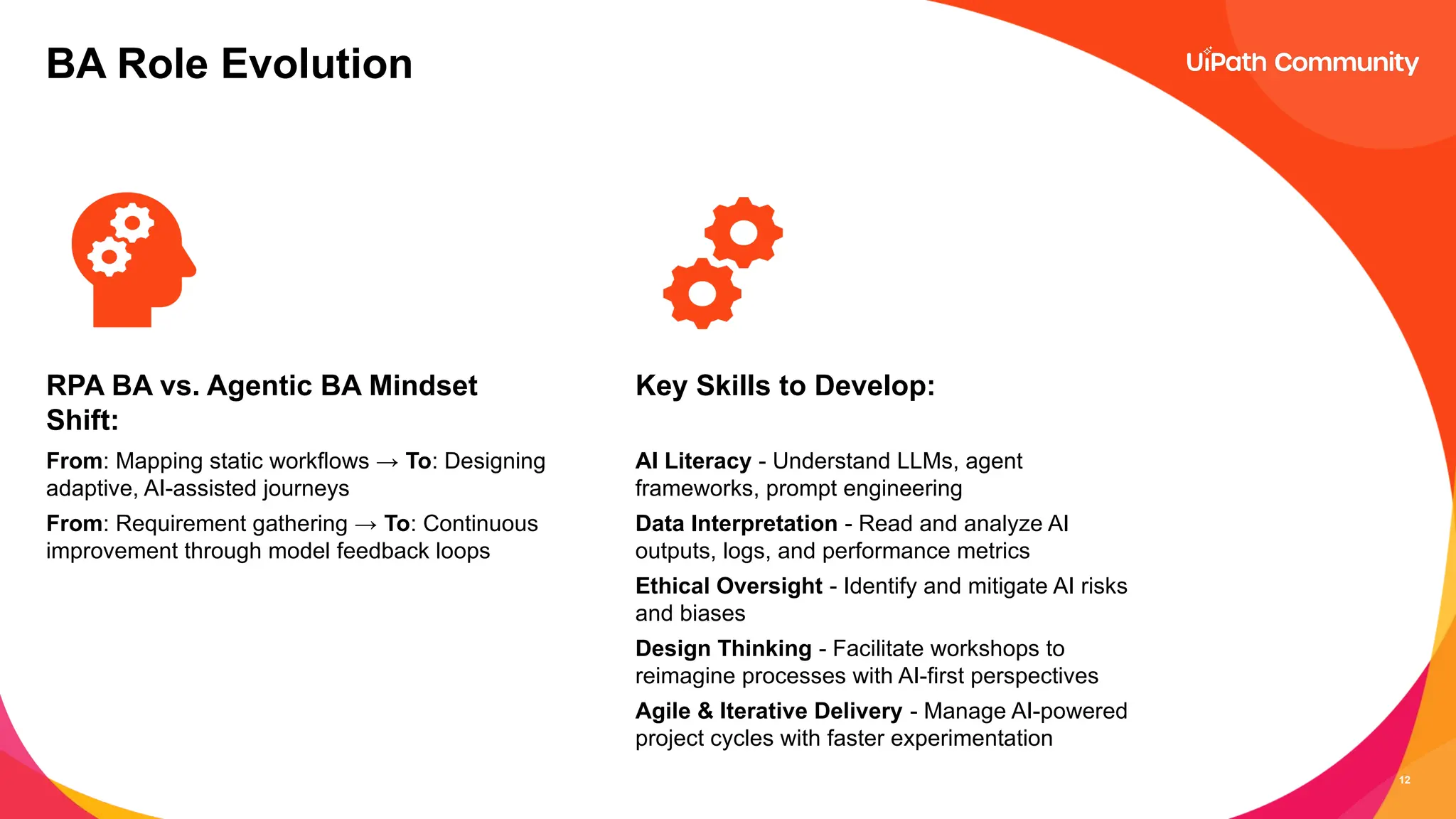 12
BA Role Evolution
RPA BA vs. Agentic BA Mindset
Shift:
From: Mapping static workflows → To: Designing
adaptive, AI-assisted journeys
From: Requirement gathering → To: Continuous
improvement through model feedback loops
Key Skills to Develop:
AI Literacy - Understand LLMs, agent
frameworks, prompt engineering
Data Interpretation - Read and analyze AI
outputs, logs, and performance metrics
Ethical Oversight - Identify and mitigate AI risks
and biases
Design Thinking - Facilitate workshops to
reimagine processes with AI-first perspectives
Agile & Iterative Delivery - Manage AI-powered
project cycles with faster experimentation
 