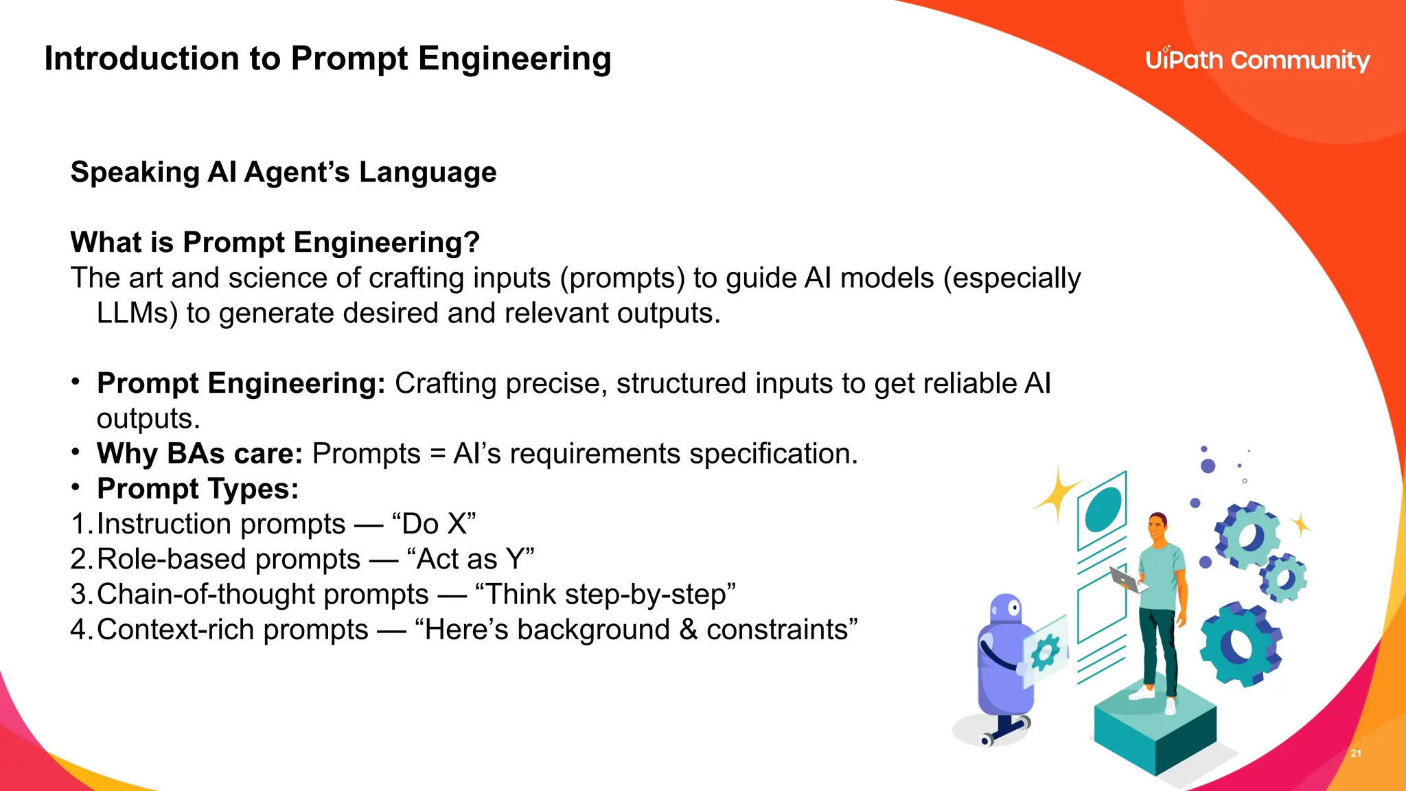 21
Introduction to Prompt Engineering
Speaking AI Agent’s Language
What is Prompt Engineering?
The art and science of crafting inputs (prompts) to guide AI models (especially
LLMs) to generate desired and relevant outputs.
• Prompt Engineering: Crafting precise, structured inputs to get reliable AI
outputs.
• Why BAs care: Prompts = AI’s requirements specification.
• Prompt Types:
1.Instruction prompts — “Do X”
2.Role-based prompts — “Act as Y”
3.Chain-of-thought prompts — “Think step-by-step”
4.Context-rich prompts — “Here’s background & constraints”
 