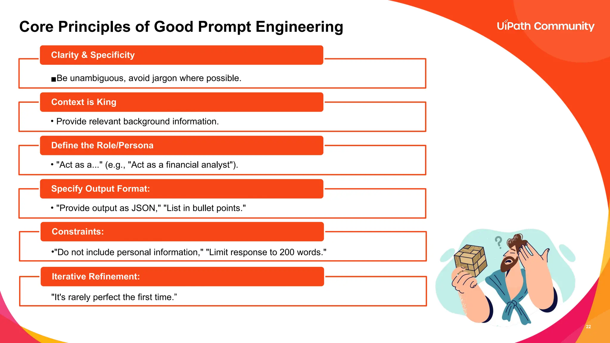 22
Core Principles of Good Prompt Engineering
▪Be unambiguous, avoid jargon where possible.
Clarity & Specificity
• Provide relevant background information.
Context is King
• "Act as a..." (e.g., "Act as a financial analyst").
Define the Role/Persona
• "Provide output as JSON," "List in bullet points."
Specify Output Format:
•"Do not include personal information," "Limit response to 200 words."
Constraints:
"It's rarely perfect the first time.”
Iterative Refinement:
 