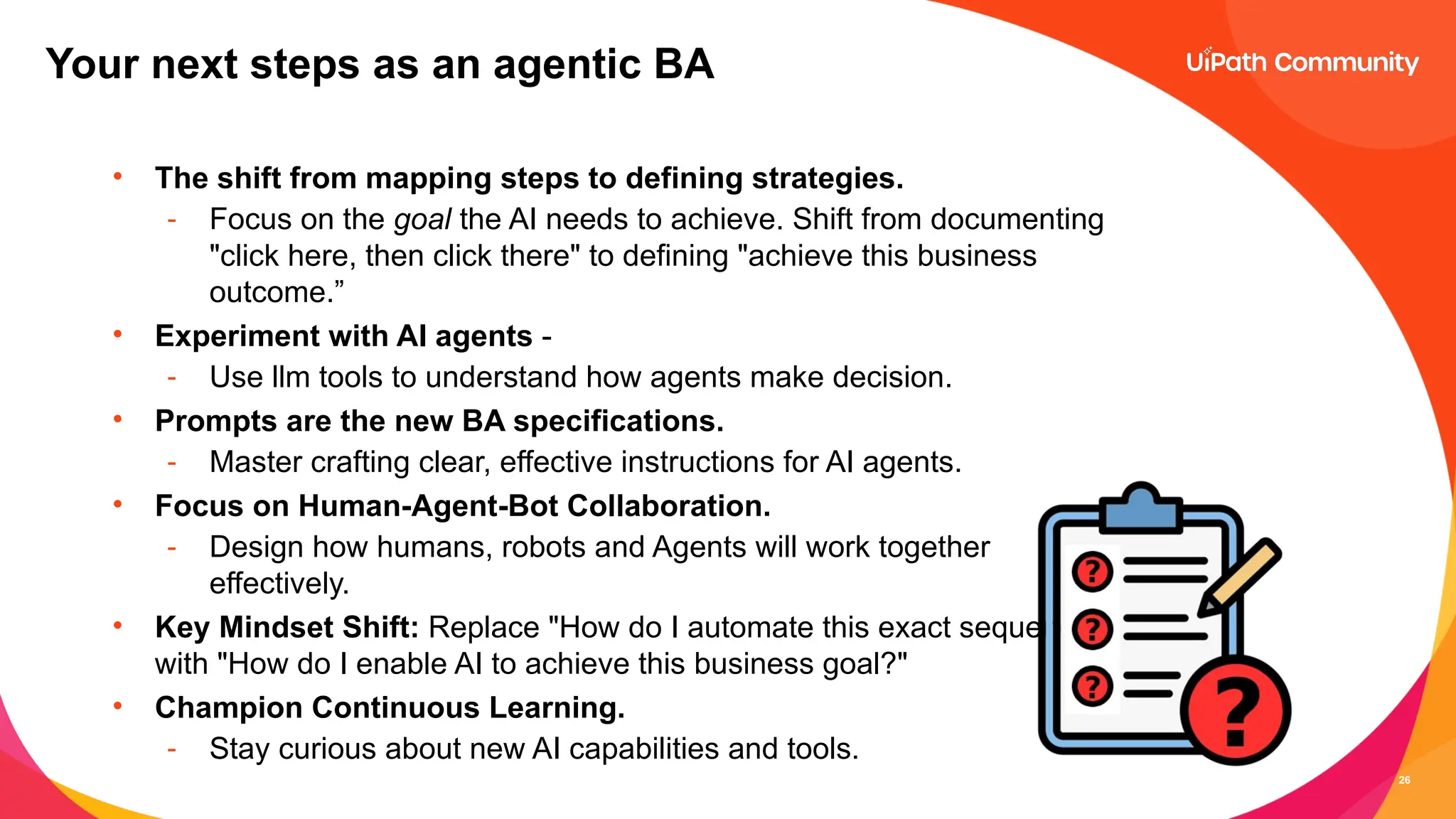 26
• The shift from mapping steps to defining strategies.
- Focus on the goal the AI needs to achieve. Shift from documenting
"click here, then click there" to defining "achieve this business
outcome.”
• Experiment with AI agents -
- Use llm tools to understand how agents make decision.
• Prompts are the new BA specifications.
- Master crafting clear, effective instructions for AI agents.
• Focus on Human-Agent-Bot Collaboration.
- Design how humans, robots and Agents will work together
effectively.
• Key Mindset Shift: Replace "How do I automate this exact sequence?"
with "How do I enable AI to achieve this business goal?"
• Champion Continuous Learning.
- Stay curious about new AI capabilities and tools.
Your next steps as an agentic BA
 