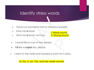 J
A
Y
P
Identify stress words
► Voice is a wonderful tool to influence people.
► Give me a book.
► Give me a book, not two.
1.Weak sound
2. Strong sound.
To, for, a, an, the, and are weak sounds
► I would like a cup of tea, please.
► I went to the hotel and booked a room for 2 days.
► I’d like a cupuf tea, please.
 