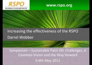 RSPO                             www.rspo.org
Roundtable on Sustainable Palm Oil




   Increasing the effectiveness of the RSPO
   Darrel Webber

      Symposium – Sustainable Palm Oil: Challenges, A
          Common Vision and the Way forward
                    5-6th May 2011
 