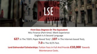 First Class Degrees Or The Equivalent
Msc Finance (Part-time) :Work Experience
English Is A Second Language
627 In The TOEFL Paper Based Test/ (107 In The Internet-based Test),
7.0In The IELTS Test.
Lord Dahrendorf Scholarships: Tuition Fees In Full And Provide £10,000 Towards
Maintenance Costs.
 