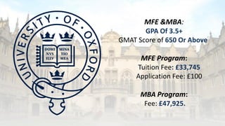 MFE &MBA:
GPA Of 3.5+
GMAT Score of 650 Or Above
MFE Program:
Tuition Fee: £33,745
Application Fee: £100
MBA Program:
Fee: £47,925.
 