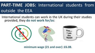 PART-TIME JOBS: International students from
outside the EEA
International students can work in the UK during their studies
provided, they do not work for/as:
minimum wage (21 and over) :£6.08.
 