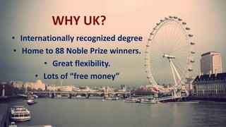 WHY UK?
• Internationally recognized degree
• Home to 88 Noble Prize winners.
• Great flexibility.
• Lots of “free money”
 