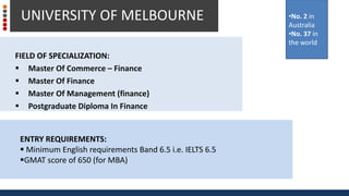 FIELD OF SPECIALIZATION:
 Master Of Commerce – Finance
 Master Of Finance
 Master Of Management (finance)
 Postgraduate Diploma In Finance
UNIVERSITY OF MELBOURNE •No. 2 in
Australia
•No. 37 in
the world
ENTRY REQUIREMENTS:
 Minimum English requirements Band 6.5 i.e. IELTS 6.5
GMAT score of 650 (for MBA)
 