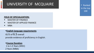 FIELD OF SPECIALIZATION:
 MASTER OF FINANCE
 MASTER OF APPLIED FINANCE
 MBA
UNIVERSITY OF MCQUAIRE
English language requirements
IELTS of 6.5 overall
provide evidence of proficiency in English.
Course Duration
1 to 1.5 Years (MSC)
2 Years (MBA)
• Ranked
in the top
100
 