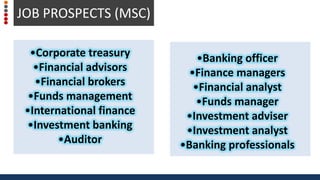 •Banking officer
•Finance managers
•Financial analyst
•Funds manager
•Investment adviser
•Investment analyst
•Banking professionals
JOB PROSPECTS (MSC)
•Corporate treasury
•Financial advisors
•Financial brokers
•Funds management
•International finance
•Investment banking
•Auditor
JOB PROSPECTS (MSC)
 
