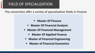 The universities offer a variety of specialization fields in Finance
 Master Of Finance
 Master Of Financial Analysis
 Master Of Financial Management
 Master Of Applied Finance
 Master of Financial Engineering
 Master of Financial Economics
FIELD OF SPECIALIZATION
 