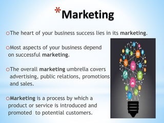 *Marketing
oThe heart of your business success lies in its marketing.
oMost aspects of your business depend
on successful marketing.
oThe overall marketing umbrella covers
advertising, public relations, promotions
and sales.
oMarketing is a process by which a
product or service is introduced and
promoted to potential customers.
 