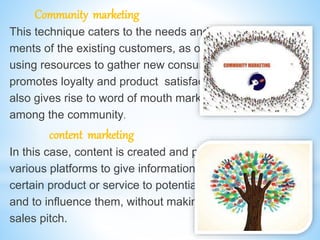 Community marketing
This technique caters to the needs and require-
ments of the existing customers, as opposed to
using resources to gather new consumers. This
promotes loyalty and product satisfaction and
also gives rise to word of mouth marketing
among the community.
content marketing
In this case, content is created and published on
various platforms to give information about a
certain product or service to potential customer
and to influence them, without making a direct
sales pitch.
 