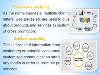 Cross-media marketing
As the name suggests, multiple channels like emails,
letters, web pages etc are used to give information
about products and services to customers in the form
of cross promotion.
database marketing
This utilizes and information from database of
customers or potential consumers to create
customised communication strategies through
any media in order to promote products and
services.
 