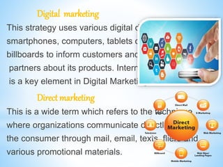 Digital marketing
This strategy uses various digital devices like
smartphones, computers, tablets or digital
billboards to inform customers and business
partners about its products. Internet Marketing
is a key element in Digital Marketing.
Direct marketing
This is a wide term which refers to the technique
where organizations communicate directly with
the consumer through mail, email, texts, fliers and
various promotional materials.
 