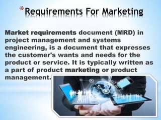 *Requirements For Marketing
Market requirements document (MRD) in
project management and systems
engineering, is a document that expresses
the customer's wants and needs for the
product or service. It is typically written as
a part of product marketing or product
management.
 