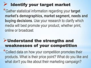  Identify your target market
*Gather statistical information regarding your target
market’s demographics, market segment, needs and
buying decisions. Use your research to clarify which
media will best promote your product, whether print,
online or broadcast.
Understand the strengths and
weaknesses of your competition
*Collect data on how your competition promotes their
products. What is their price point? What do you like and
what don't you like about their marketing campaign?
 