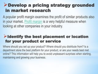 Develop a pricing strategy grounded
in market research
A popular profit margin examines the profit of similar products also
in your market. Profit margin is a very helpful measure when
looking at other companies in your industry.
Identify the best placement or location
for your product or service
Where should you set up your product? Where should you distribute from? Is a
department store the best platform for your product, or are your needs best met
online? This information will help you to avoid unpleasant surprises when starting,
maintaining and growing your business.
 