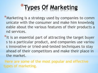 *Types Of Marketing
*Marketing is a strategy used by companies to comm
unicate with the consumer and make him knowledg
eable about the various features of their products a
nd services.
*It is an essential part of attracting the target buyer
s to a particular product, and companies use variou
s innovative or tried-and-tested techniques to stay
ahead of their competitors and make their place in
the market.
Here are some of the most popular and effective
types of marketing.
 