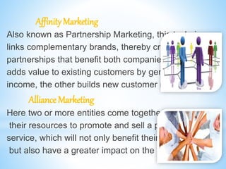 Affinity Marketing
Also known as Partnership Marketing, this technique
links complementary brands, thereby creating strategic
partnerships that benefit both companies. While one
adds value to existing customers by generating more
income, the other builds new customer relationships.
Alliance Marketing
Here two or more entities come together to pool in
their resources to promote and sell a product or
service, which will not only benefit their stakeholders,
but also have a greater impact on the market.
 