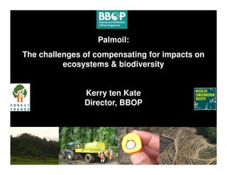 Palmoil:
The challenges of compensating for impacts on
          ecosystems & biodiversity


               Kerry ten Kate
               Director, BBOP
 