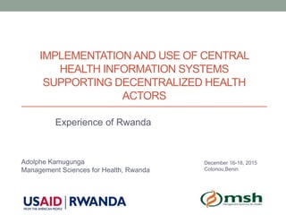 IMPLEMENTATIONAND USE OF CENTRAL
HEALTH INFORMATION SYSTEMS
SUPPORTING DECENTRALIZED HEALTH
ACTORS
Experience of Rwanda
Adolphe Kamugunga
Management Sciences for Health, Rwanda
December 16-18, 2015
Cotonou,Benin
 
