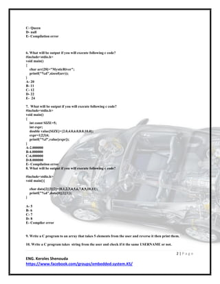 2 | P a g e
ENG. Keroles Shenouda
https://www.facebook.com/groups/embedded.system.KS/
C- Queen
D- null
E- Compilation error
6. What will be output if you will execute following c code?
#include<stdio.h>
void main()
{
char arr[20]="MysticRiver";
printf("%d",sizeof(arr));
}
A- 20
B- 11
C- 12
D- 22
E- 24
7. What will be output if you will execute following c code?
#include<stdio.h>
void main()
{
int const SIZE=5;
int expr;
double value[SIZE]={2.0,4.0,6.0,8.0,10.0};
expr=1|2|3|4;
printf("%f",value[expr]);
}
A-2.000000
B-4.000000
C-6.000000
D-8.000000
E- Compilation error
8. What will be output if you will execute following c code?
#include<stdio.h>
void main(){
char data[2][3][2]={0,1,2,3,4,5,6,7,8,9,10,11};
printf("%d",data[0][2][1]);
}
A- 5
B- 6
C- 7
D- 8
E- Compiler error
9. Write a C program to an array that takes 5 elements from the user and reverse it then print them.
10. Write a C program takes string from the user and check if it the same USERNAME or not.
 