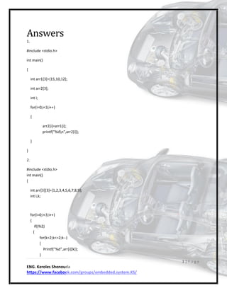 3 | P a g e
ENG. Keroles Shenouda
https://www.facebook.com/groups/embedded.system.KS/
Answers
1.
#include <stdio.h>
int main()
{
int arr1[3]={15,10,12};
int arr2[3];
int i;
for(i=0;i<3;i++)
{
arr2[i]=arr1[i];
printf("%dn",arr2[i]);
}
}
2.
#include <stdio.h>
int main()
{
int arr[3][3]={1,2,3,4,5,6,7,8,9};
int i,k;
for(i=0;i<3;i++)
{
if(i%2)
{
for(k=2;k<=2;k--)
{
Printf("%d",arr[i][k]);
}
 