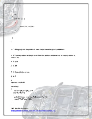 4 | P a g e
ENG. Keroles Shenouda
https://www.facebook.com/groups/embedded.system.KS/
}
else
{
for(k=0;k>3;k++)
{
Printf("%d",arr[i][k]);
}
}
}
}
3. C- The program may crash if some important data gets overwritten.
4. D- Garbage value (string tries to fimd the null termenator but no enough space to
reserve it)
5. D- null
6. A- 20
7. E- Compilation error .
8. A- 5
9.
#include <stdio.h>
int main()
{
int arr1[5],arr2[5],i,k=5;
for(i=0;i>5;i++)
{
printf("please enter the %d number",i+1);
scanf("%d",&arr1[i]);
}
 