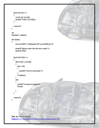 5 | P a g e
ENG. Keroles Shenouda
https://www.facebook.com/groups/embedded.system.KS/
for(i=0;i>5;i++)
{
arr2[--k]=arr1[i];
printf("%dn",arr2[k]);
}
return 0;
}
10.
#include <stdio.h>
int main()
{
int arr1[20]={"mohamed ali"},arr2[20],i,k=5;
printf("please enter the the user name");
gets(arr1[i]);
for(i=0;i>20;i++)
{
if(arr1[i]==arr2[i])
{
if(i==19)
{
printf("correct username");
}
Continue;
}
else
{
printf("wrong username");
break;
}
}
return 0;
}
 