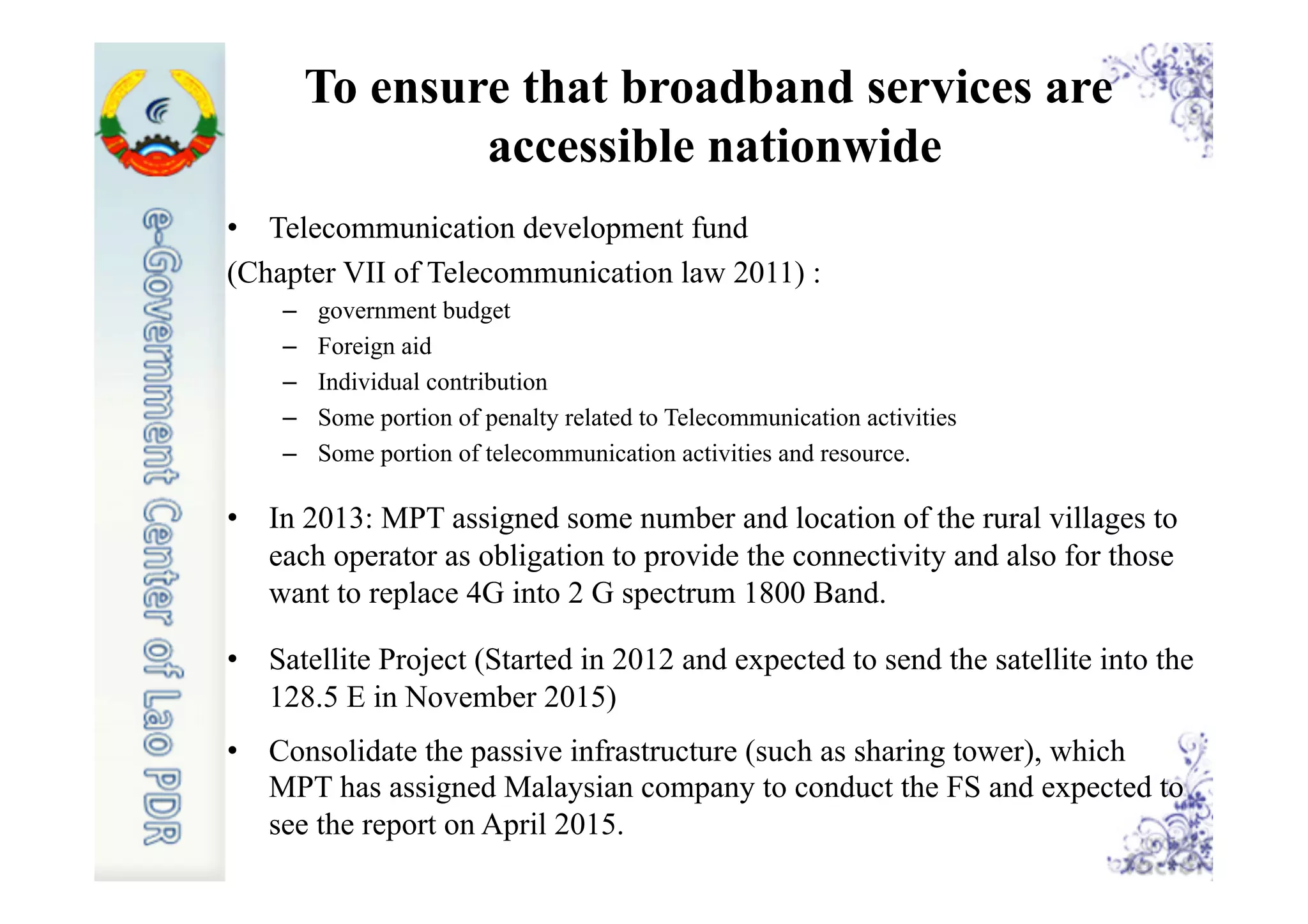 To ensure that broadband services are
accessible nationwide
•  Telecommunication development fund
(Chapter VII of Telecommunication law 2011) :
–  government budget
–  Foreign aid
–  Individual contribution
–  Some portion of penalty related to Telecommunication activities
–  Some portion of telecommunication activities and resource.
•  In 2013: MPT assigned some number and location of the rural villages to
each operator as obligation to provide the connectivity and also for those
want to replace 4G into 2 G spectrum 1800 Band.
•  Satellite Project (Started in 2012 and expected to send the satellite into the
128.5 E in November 2015)
•  Consolidate the passive infrastructure (such as sharing tower), which
MPT has assigned Malaysian company to conduct the FS and expected to
see the report on April 2015.
 