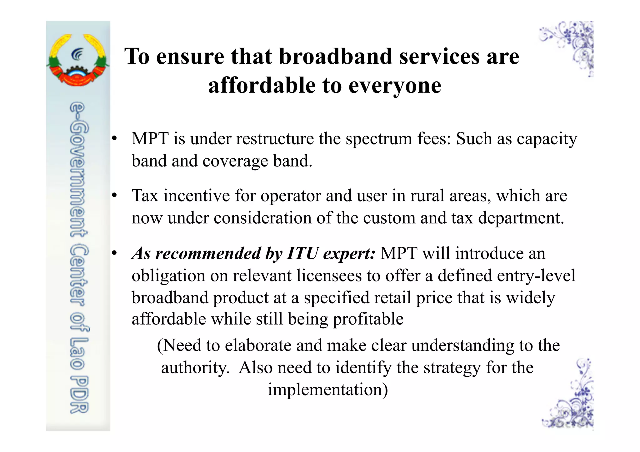 To ensure that broadband services are
affordable to everyone
•  MPT is under restructure the spectrum fees: Such as capacity
band and coverage band.
•  Tax incentive for operator and user in rural areas, which are
now under consideration of the custom and tax department.
•  As recommended by ITU expert: MPT will introduce an
obligation on relevant licensees to offer a defined entry-level
broadband product at a specified retail price that is widely
affordable while still being profitable
(Need to elaborate and make clear understanding to the
authority. Also need to identify the strategy for the
implementation)
 