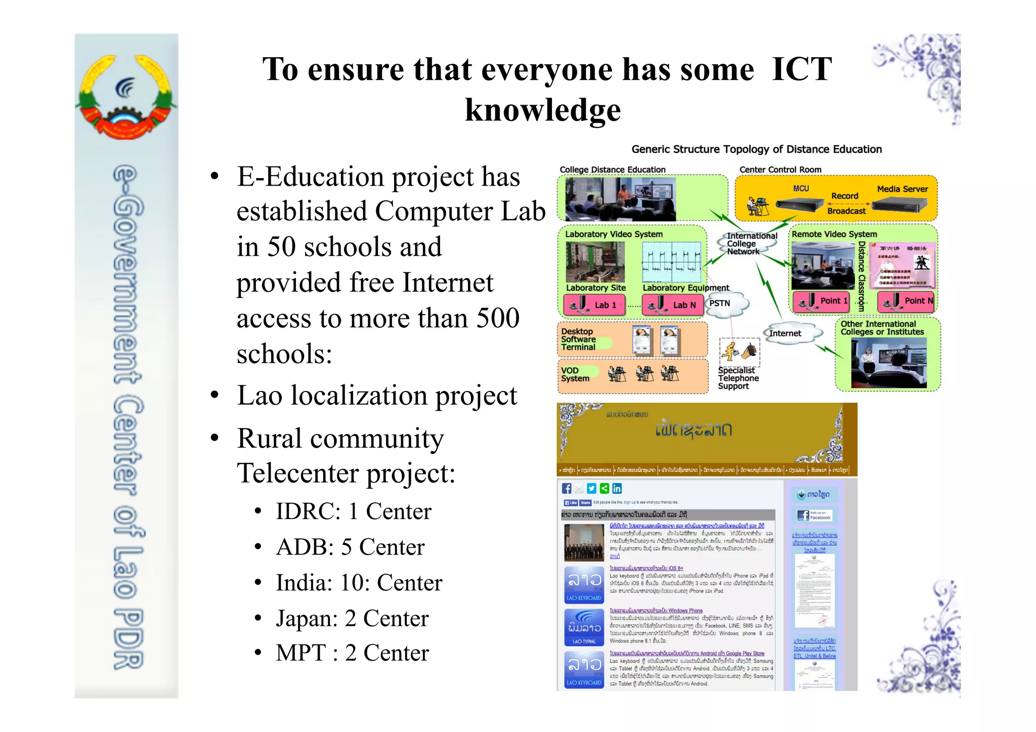 To ensure that everyone has some ICT
knowledge
•  E-Education project has
established Computer Lab
in 50 schools and
provided free Internet
access to more than 500
schools:
•  Lao localization project
•  Rural community
Telecenter project:
•  IDRC: 1 Center
•  ADB: 5 Center
•  India: 10: Center
•  Japan: 2 Center
•  MPT : 2 Center
 