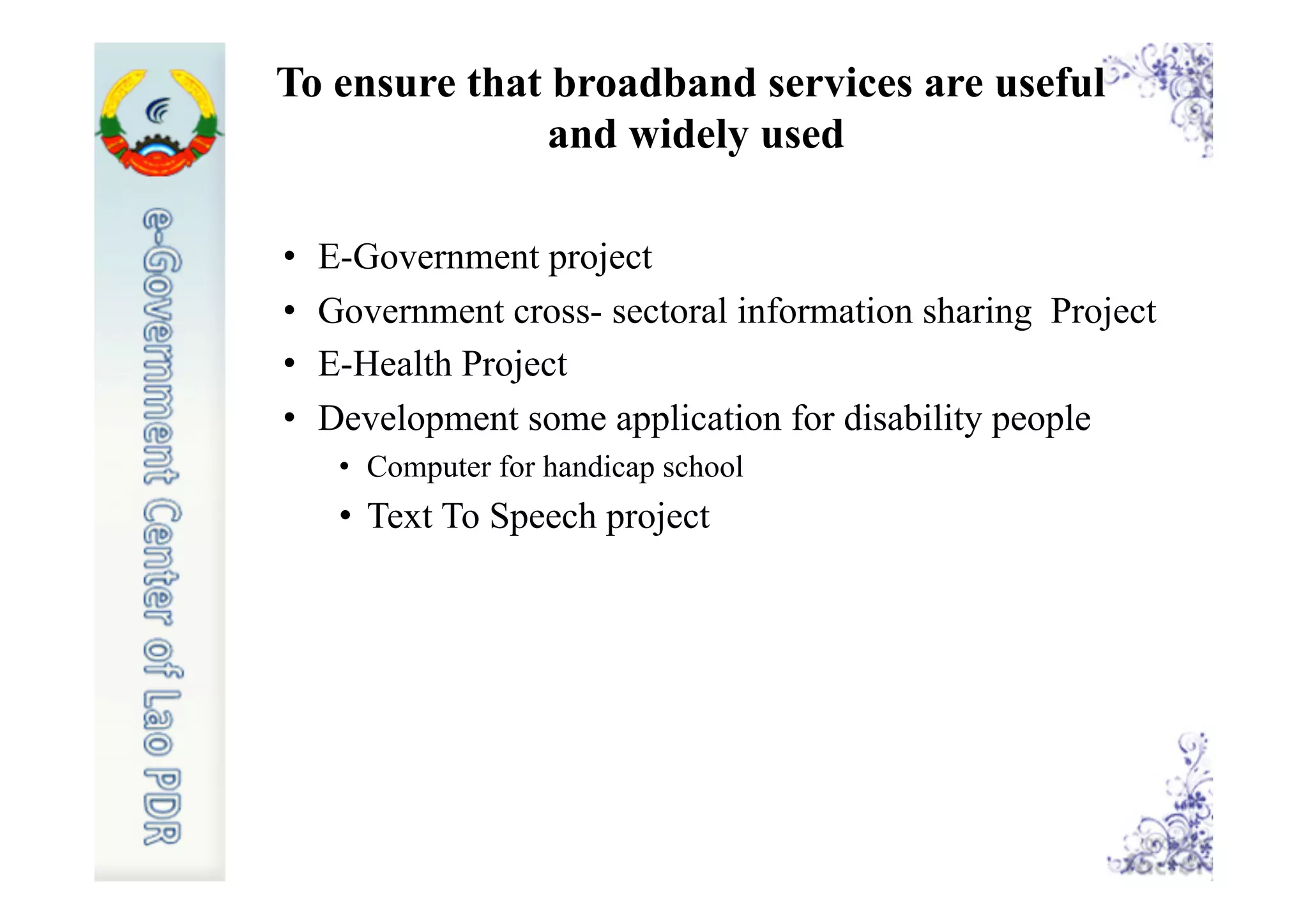 To ensure that broadband services are useful
and widely used
•  E-Government project
•  Government cross- sectoral information sharing Project
•  E-Health Project
•  Development some application for disability people
•  Computer for handicap school
•  Text To Speech project
 