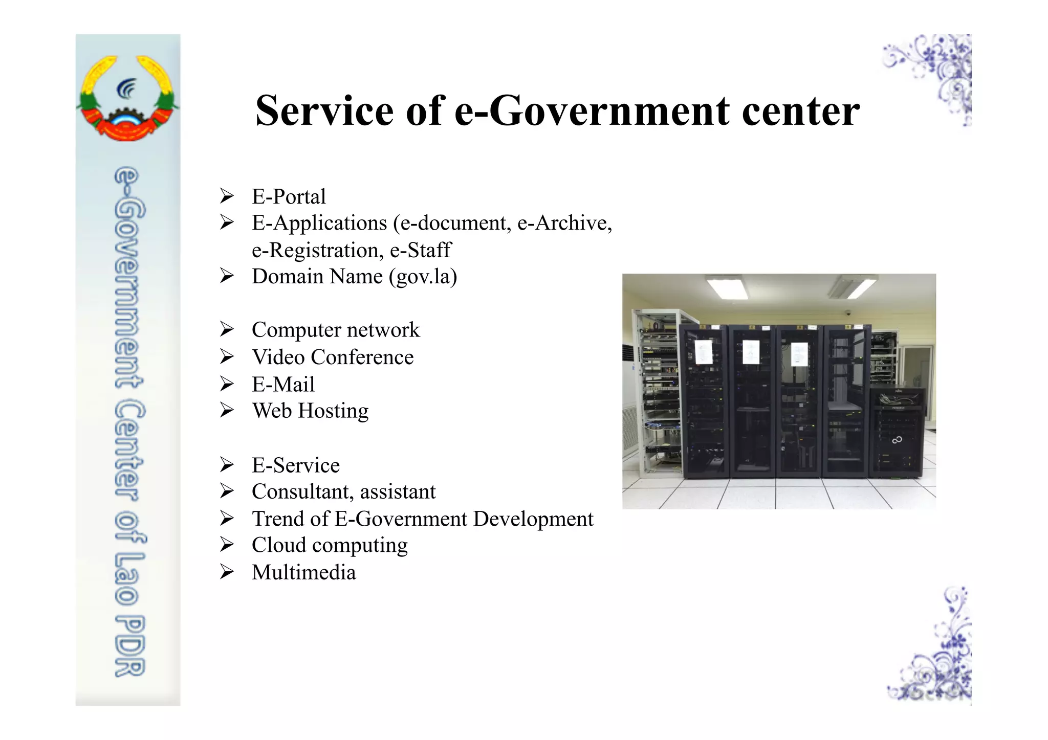Ø  E-Portal
Ø  E-Applications (e-document, e-Archive,
e-Registration, e-Staff
Ø  Domain Name (gov.la)
Ø  Computer network
Ø  Video Conference
Ø  E-Mail
Ø  Web Hosting
Ø  E-Service
Ø  Consultant, assistant
Ø  Trend of E-Government Development
Ø  Cloud computing
Ø  Multimedia
Service of e-Government center
 