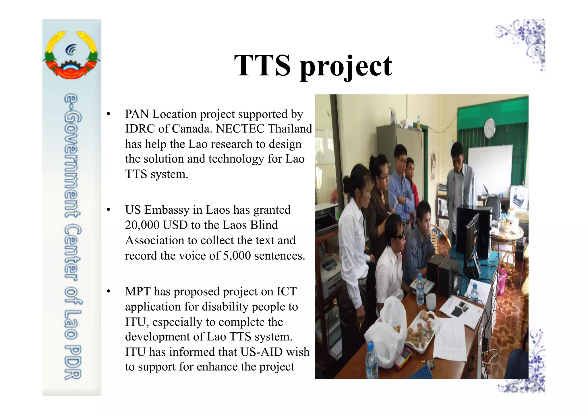 TTS project
•  PAN Location project supported by
IDRC of Canada. NECTEC Thailand
has help the Lao research to design
the solution and technology for Lao
TTS system.
•  US Embassy in Laos has granted
20,000 USD to the Laos Blind
Association to collect the text and
record the voice of 5,000 sentences.
•  MPT has proposed project on ICT
application for disability people to
ITU, especially to complete the
development of Lao TTS system.
ITU has informed that US-AID wish
to support for enhance the project
 