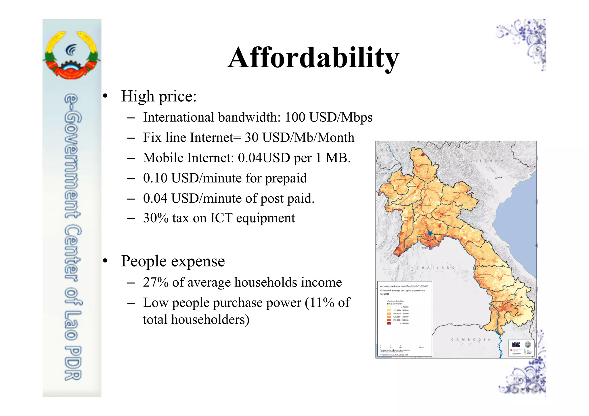 Affordability
•  High price:
–  International bandwidth: 100 USD/Mbps
–  Fix line Internet= 30 USD/Mb/Month
–  Mobile Internet: 0.04USD per 1 MB.
–  0.10 USD/minute for prepaid
–  0.04 USD/minute of post paid.
–  30% tax on ICT equipment
•  People expense
–  27% of average households income
–  Low people purchase power (11% of
total householders)
 