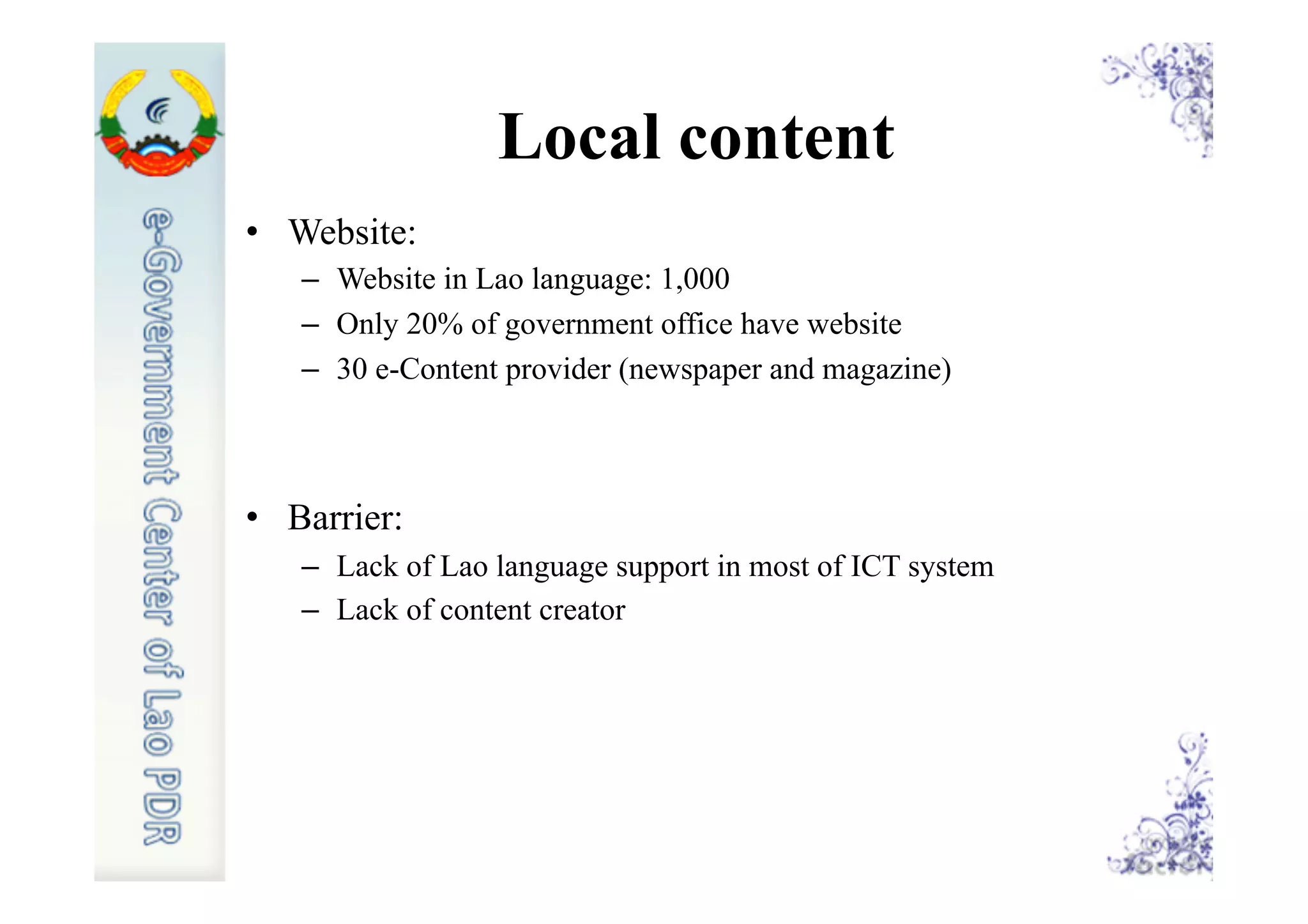 Local content
•  Website:
–  Website in Lao language: 1,000
–  Only 20% of government office have website
–  30 e-Content provider (newspaper and magazine)
•  Barrier:
–  Lack of Lao language support in most of ICT system
–  Lack of content creator
 