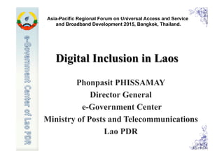 Digital Inclusion in Laos
Phonpasit PHISSAMAY
Director General
e-Government Center
Ministry of Posts and Telecommunications
Lao PDR
Asia-Pacific Regional Forum on Universal Access and Service
and Broadband Development 2015, Bangkok, Thailand.
 